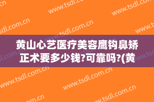 黄山心艺医疗美容鹰钩鼻矫正术要多少钱?可靠吗?(黄山心艺整形医院怎么样)