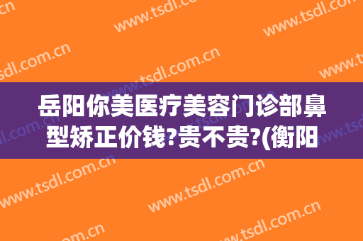 岳阳你美医疗美容门诊部鼻型矫正价钱?贵不贵?(衡阳美莱医疗美容医院)