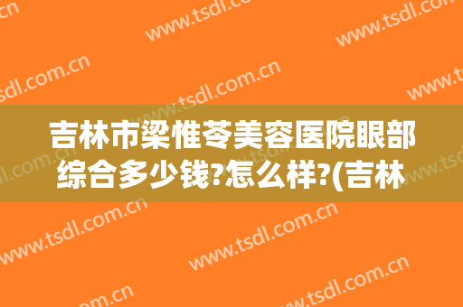 吉林市梁惟苓美容医院眼部综合多少钱?怎么样?(吉林市梁惟苓整形医院)