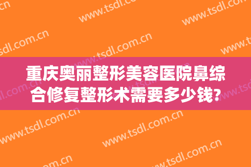重庆奥丽整形美容医院鼻综合修复整形术需要多少钱?怎么样?(美奥整形美容医院地址)