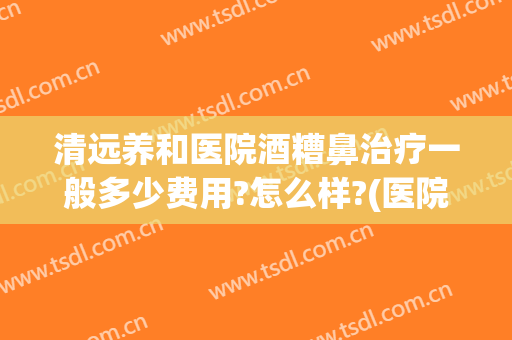 清远养和医院酒糟鼻治疗一般多少费用?怎么样?(医院治疗酒糟鼻多少钱)