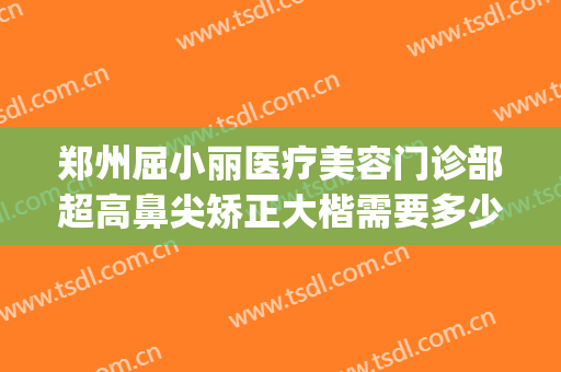 郑州屈小丽医疗美容门诊部超高鼻尖矫正大楷需要多少钱?可靠吗?(郑州屈小丽医疗美容医院)