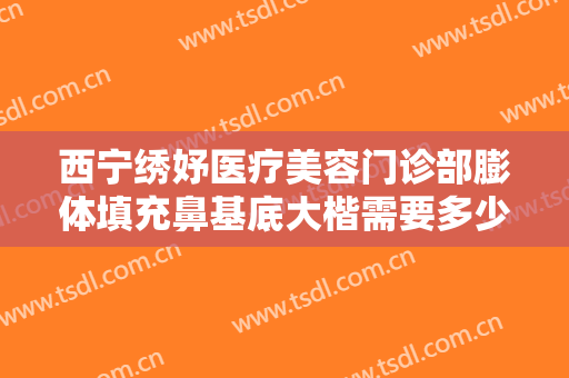 西宁绣妤医疗美容门诊部膨体填充鼻基底大楷需要多少费用?好不好?