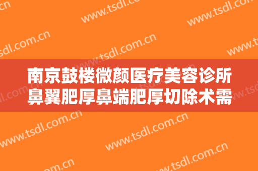 南京鼓楼微颜医疗美容诊所鼻翼肥厚鼻端肥厚切除术需要多少费用?多长时间恢复?