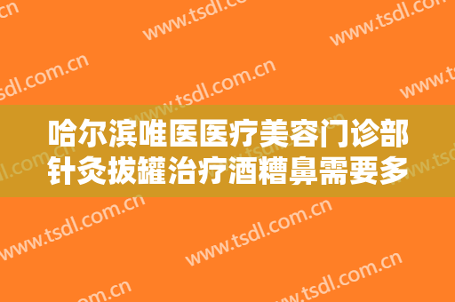 哈尔滨唯医医疗美容门诊部针灸拔罐治疗酒糟鼻需要多少费用?有哪些优势?