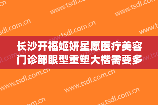 长沙开福姬妍星愿医疗美容门诊部眼型重塑大楷需要多少钱?怎么样?(长沙姬妍星愿整形医院地址)