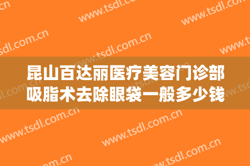 昆山百达丽医疗美容门诊部吸脂术去除眼袋一般多少钱?贵不贵?(昆山百达丽医疗整形美容医院)