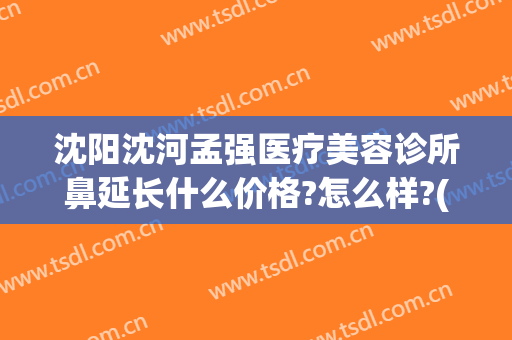 沈阳沈河孟强医疗美容诊所鼻延长什么价格?怎么样?(沈阳孟强医疗美容诊所在哪)