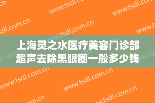 上海灵之水医疗美容门诊部超声去除黑眼圈一般多少钱?效果怎么样?(上海灵之水医疗美容正规吗)