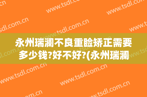 永州瑞澜不良重睑矫正需要多少钱?好不好?(永州瑞澜整形医院)