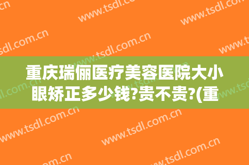 重庆瑞俪医疗美容医院大小眼矫正多少钱?贵不贵?(重庆瑞俪医疗美容怎么样)