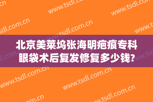 北京美莱坞张海明疤痕专科眼袋术后复发修复多少钱?怎么样?(上海张兵祛眼袋失败案例)