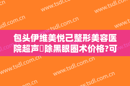 包头伊维美悦己整形美容医院超声袪除黑眼圈术价格?可靠吗?