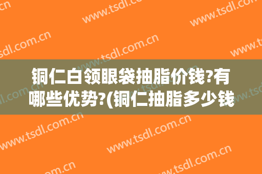 铜仁白领眼袋抽脂价钱?有哪些优势?(铜仁抽脂多少钱)