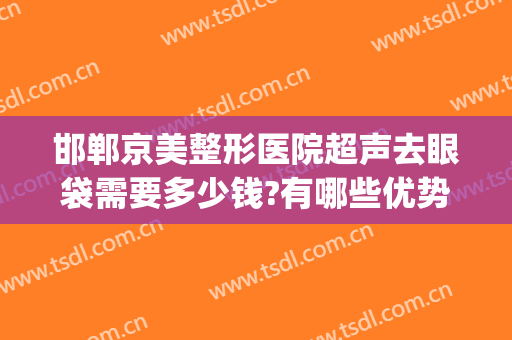 邯郸京美整形医院超声去眼袋需要多少钱?有哪些优势?(邯郸京美医疗美容整形医院怎么样)
