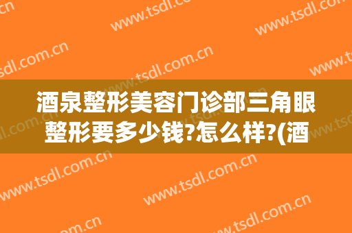 酒泉整形美容门诊部三角眼整形要多少钱?怎么样?(酒泉整形美容门诊部三角眼整形要多少钱?怎么样预约)
