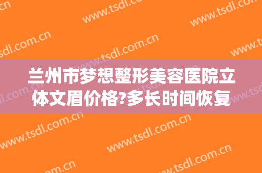 兰州市梦想整形美容医院立体文眉价格?多长时间恢复?(兰州梦想整形医院地址)