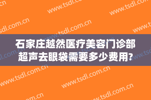 石家庄越然医疗美容门诊部超声去眼袋需要多少费用?可靠吗?(广州正规祛眼袋医院)