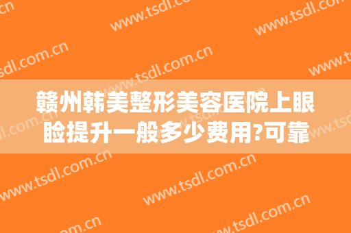 赣州韩美整形美容医院上眼睑提升一般多少费用?可靠吗?(赣州韩美医疗美容医院)