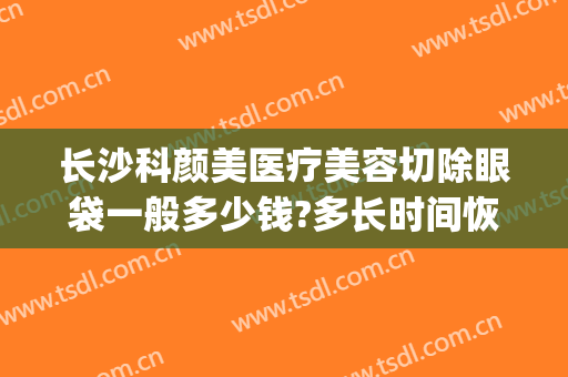 长沙科颜美医疗美容切除眼袋一般多少钱?多长时间恢复?(长沙去眼袋手术费用大概多少钱)