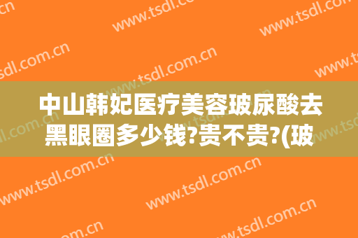 中山韩妃医疗美容玻尿酸去黑眼圈多少钱?贵不贵?(玻尿酸去黑眼圈价格多少)