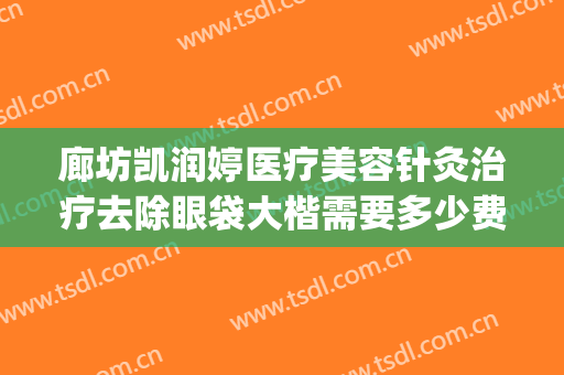 廊坊凯润婷医疗美容针灸治疗去除眼袋大楷需要多少费用?怎么样?(廊坊哪家做眼袋比较好)
