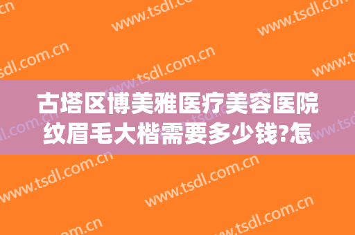 古塔区博美雅医疗美容医院纹眉毛大楷需要多少钱?怎么样?(博雅医学整形美容研究所怎么样)