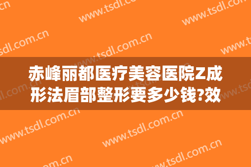 赤峰丽都医疗美容医院Z成形法眉部整形要多少钱?效果怎么样?(赤峰市丽都医疗美容整形医院)