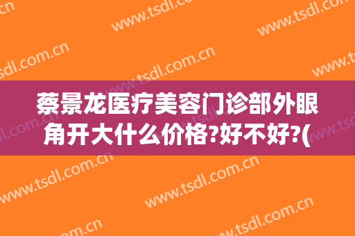 蔡景龙医疗美容门诊部外眼角开大什么价格?好不好?(蔡景龙医美怎样)
