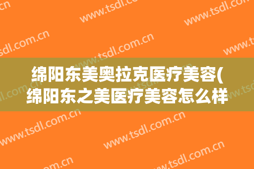 绵阳东美奥拉克医疗美容(绵阳东之美医疗美容怎么样)