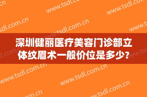 深圳健丽医疗美容门诊部立体纹眉术一般价位是多少?可靠吗?(深圳健丽医疗美容门诊部正规吗)