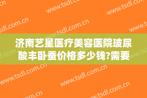 济南艺星医疗美容医院玻尿酸丰卧蚕价格多少钱?需要多久恢复?(艺星美容整形价格)