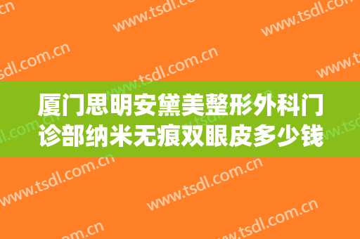 厦门思明安黛美整形外科门诊部纳米无痕双眼皮多少钱?靠谱吗?(厦门思明安黛美整形外科门诊部专家)
