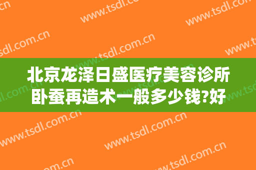 北京龙泽日盛医疗美容诊所卧蚕再造术一般多少钱?好不好?(北京龙泽日盛医疗美容诊所怎么样)