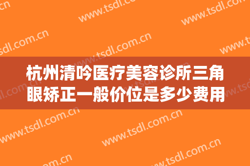 杭州清吟医疗美容诊所三角眼矫正一般价位是多少费用?好不好?(杭州清吟整形)