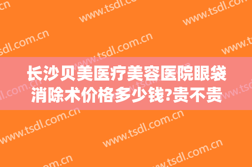 长沙贝美医疗美容医院眼袋消除术价格多少钱?贵不贵?(长沙哪家医院可以祛眼袋)