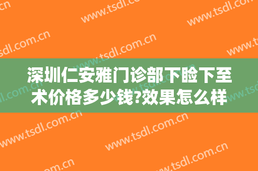 深圳仁安雅门诊部下睑下至术价格多少钱?效果怎么样?(深圳眼睑下垂手术要多少钱)