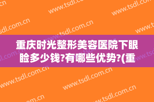重庆时光整形美容医院下眼睑多少钱?有哪些优势?(重庆时光整形美容医院怎么样?)