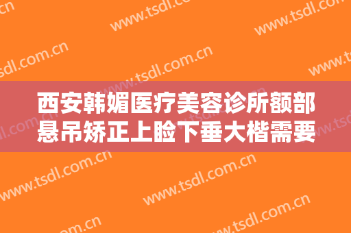西安韩媚医疗美容诊所额部悬吊矫正上睑下垂大楷需要多少费用?可靠吗?