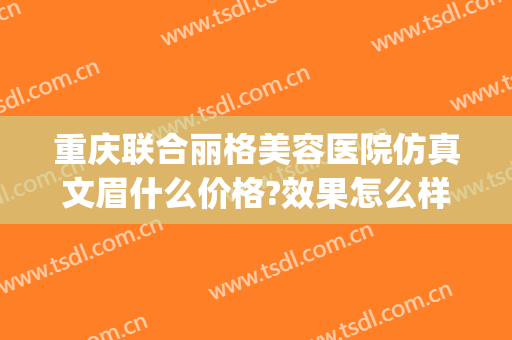 重庆联合丽格美容医院仿真文眉什么价格?效果怎么样?(重庆联合丽格美容医院正规吗)