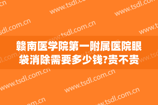 赣南医学院第一附属医院眼袋消除需要多少钱?贵不贵?(赣州割眼袋要多少费用)
