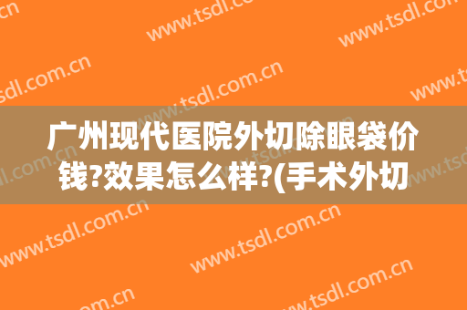 广州现代医院外切除眼袋价钱?效果怎么样?(手术外切去眼袋得多少钱)