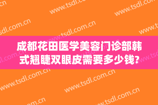 成都花田医学美容门诊部韩式翘睫双眼皮需要多少钱?有哪些优势?(成都哪个医美做双眼皮好)