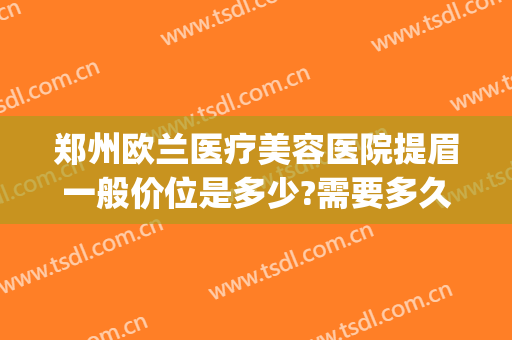 郑州欧兰医疗美容医院提眉一般价位是多少?需要多久恢复?(郑州欧兰整形怎么样)