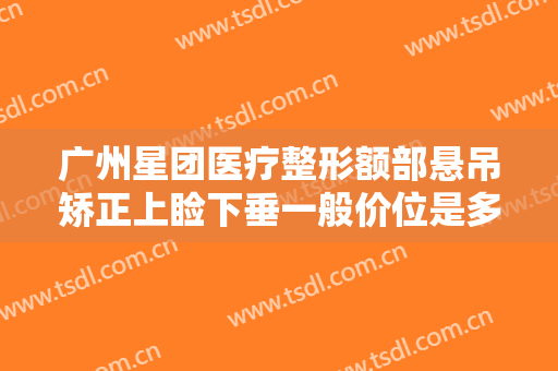 广州星团医疗整形额部悬吊矫正上睑下垂一般价位是多少钱?有哪些优势?