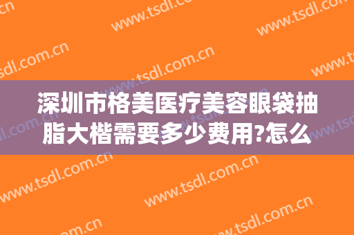 深圳市格美医疗美容眼袋抽脂大楷需要多少费用?怎么样?(深圳做眼袋多少钱)