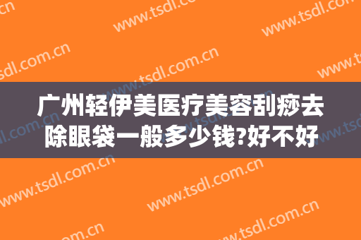 广州轻伊美医疗美容刮痧去除眼袋一般多少钱?好不好?(轻医美祛眼袋)
