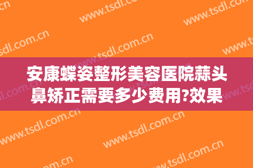 安康蝶姿整形美容医院蒜头鼻矫正需要多少费用?效果怎么样?(安康蝶姿整形可靠吗)