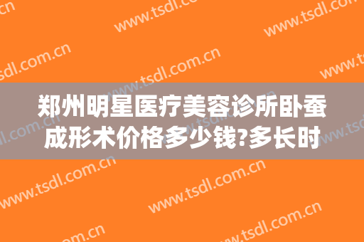 郑州明星医疗美容诊所卧蚕成形术价格多少钱?多长时间恢复?(郑州明星整形医院价格表)