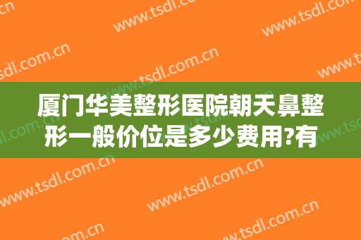 厦门华美整形医院朝天鼻整形一般价位是多少费用?有哪些优势?(厦门鼻子整形多少钱)